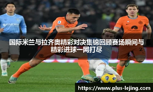 国际米兰与拉齐奥精彩对决集锦回顾赛场瞬间与精彩进球一网打尽